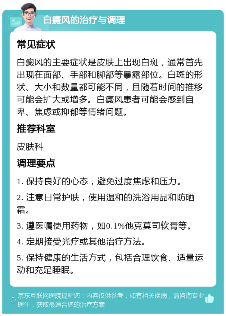 白癜风的治疗与调理 常见症状 白癜风的主要症状是皮肤上出现白斑，通常首先出现在面部、手部和脚部等暴露部位。白斑的形状、大小和数量都可能不同，且随着时间的推移可能会扩大或增多。白癜风患者可能会感到自卑、焦虑或抑郁等情绪问题。 推荐科室 皮肤科 调理要点 1. 保持良好的心态，避免过度焦虑和压力。 2. 注意日常护肤，使用温和的洗浴用品和防晒霜。 3. 遵医嘱使用药物，如0.1%他克莫司软膏等。 4. 定期接受光疗或其他治疗方法。 5. 保持健康的生活方式，包括合理饮食、适量运动和充足睡眠。