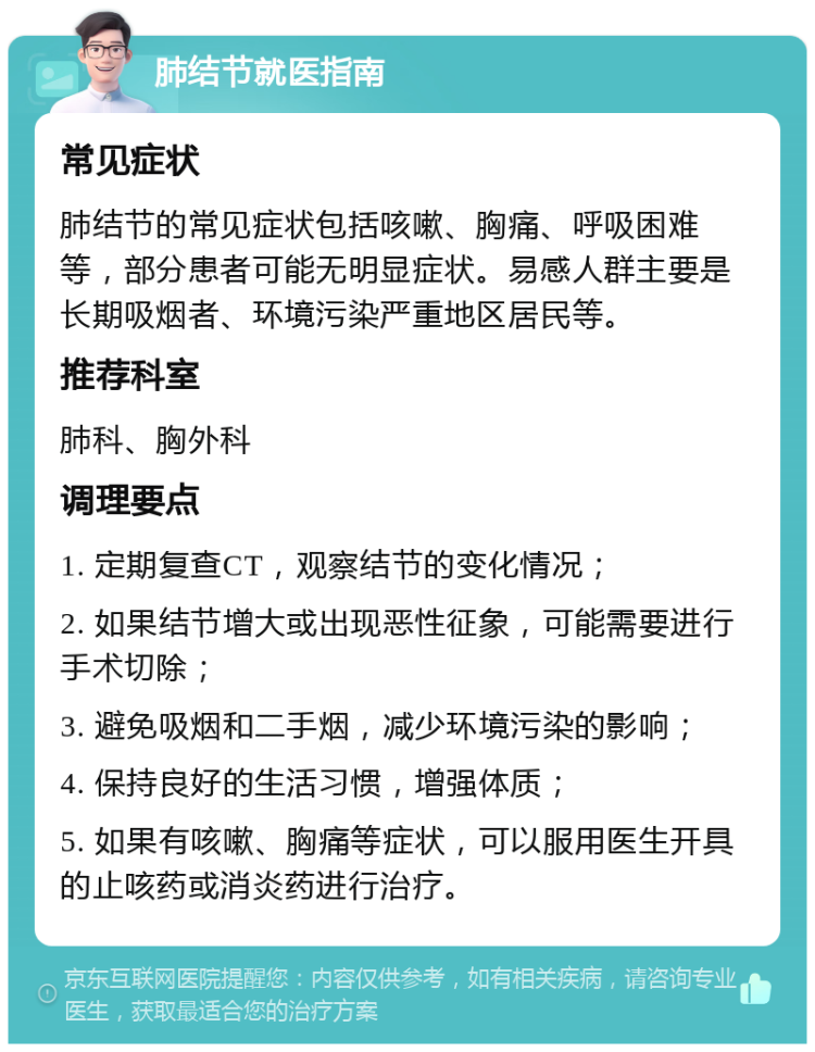 肺结节就医指南 常见症状 肺结节的常见症状包括咳嗽、胸痛、呼吸困难等，部分患者可能无明显症状。易感人群主要是长期吸烟者、环境污染严重地区居民等。 推荐科室 肺科、胸外科 调理要点 1. 定期复查CT，观察结节的变化情况； 2. 如果结节增大或出现恶性征象，可能需要进行手术切除； 3. 避免吸烟和二手烟，减少环境污染的影响； 4. 保持良好的生活习惯，增强体质； 5. 如果有咳嗽、胸痛等症状，可以服用医生开具的止咳药或消炎药进行治疗。