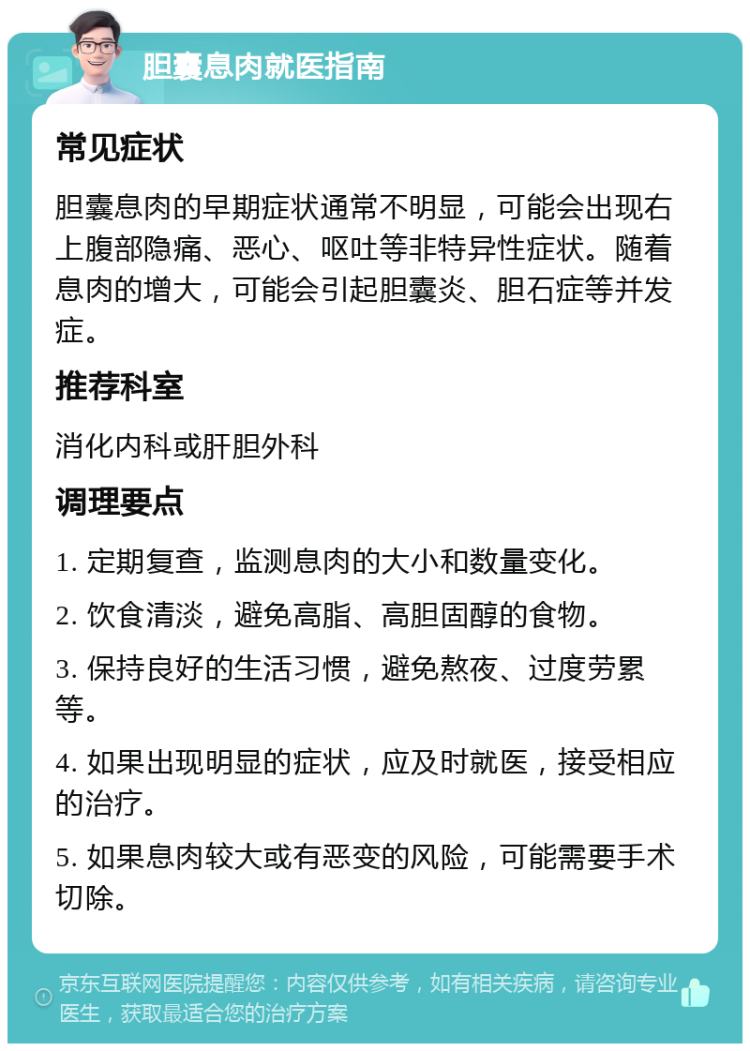 胆囊息肉就医指南 常见症状 胆囊息肉的早期症状通常不明显，可能会出现右上腹部隐痛、恶心、呕吐等非特异性症状。随着息肉的增大，可能会引起胆囊炎、胆石症等并发症。 推荐科室 消化内科或肝胆外科 调理要点 1. 定期复查，监测息肉的大小和数量变化。 2. 饮食清淡，避免高脂、高胆固醇的食物。 3. 保持良好的生活习惯，避免熬夜、过度劳累等。 4. 如果出现明显的症状，应及时就医，接受相应的治疗。 5. 如果息肉较大或有恶变的风险，可能需要手术切除。