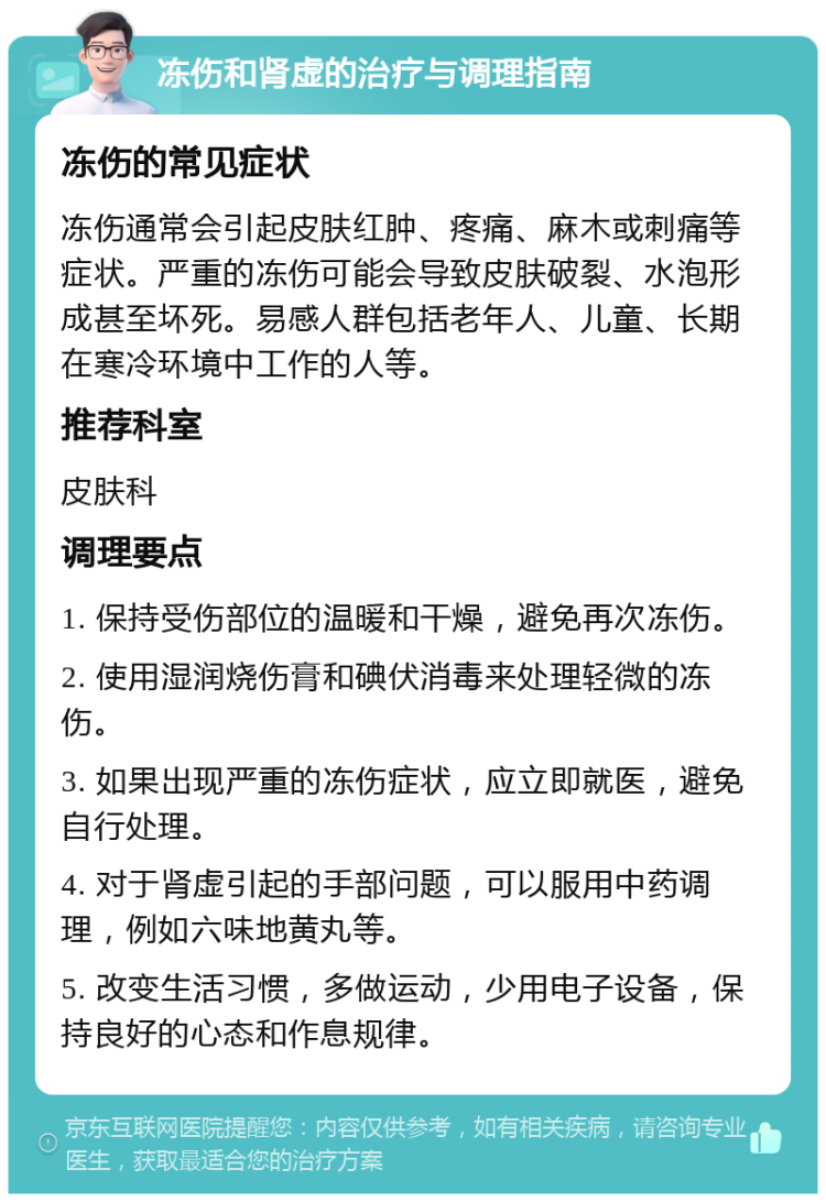 冻伤和肾虚的治疗与调理指南 冻伤的常见症状 冻伤通常会引起皮肤红肿、疼痛、麻木或刺痛等症状。严重的冻伤可能会导致皮肤破裂、水泡形成甚至坏死。易感人群包括老年人、儿童、长期在寒冷环境中工作的人等。 推荐科室 皮肤科 调理要点 1. 保持受伤部位的温暖和干燥，避免再次冻伤。 2. 使用湿润烧伤膏和碘伏消毒来处理轻微的冻伤。 3. 如果出现严重的冻伤症状，应立即就医，避免自行处理。 4. 对于肾虚引起的手部问题，可以服用中药调理，例如六味地黄丸等。 5. 改变生活习惯，多做运动，少用电子设备，保持良好的心态和作息规律。