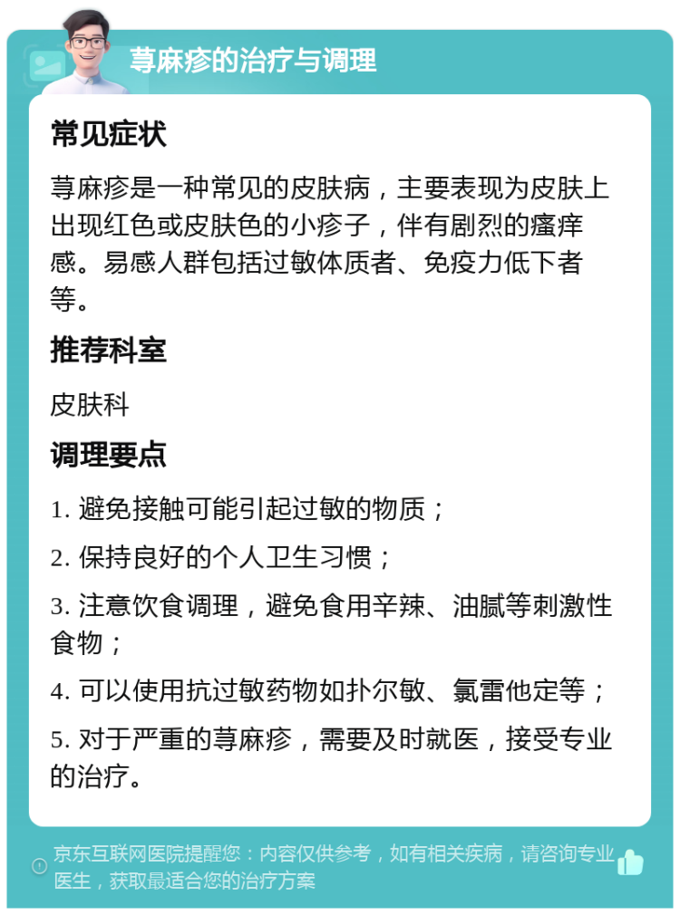 荨麻疹的治疗与调理 常见症状 荨麻疹是一种常见的皮肤病，主要表现为皮肤上出现红色或皮肤色的小疹子，伴有剧烈的瘙痒感。易感人群包括过敏体质者、免疫力低下者等。 推荐科室 皮肤科 调理要点 1. 避免接触可能引起过敏的物质； 2. 保持良好的个人卫生习惯； 3. 注意饮食调理，避免食用辛辣、油腻等刺激性食物； 4. 可以使用抗过敏药物如扑尔敏、氯雷他定等； 5. 对于严重的荨麻疹，需要及时就医，接受专业的治疗。