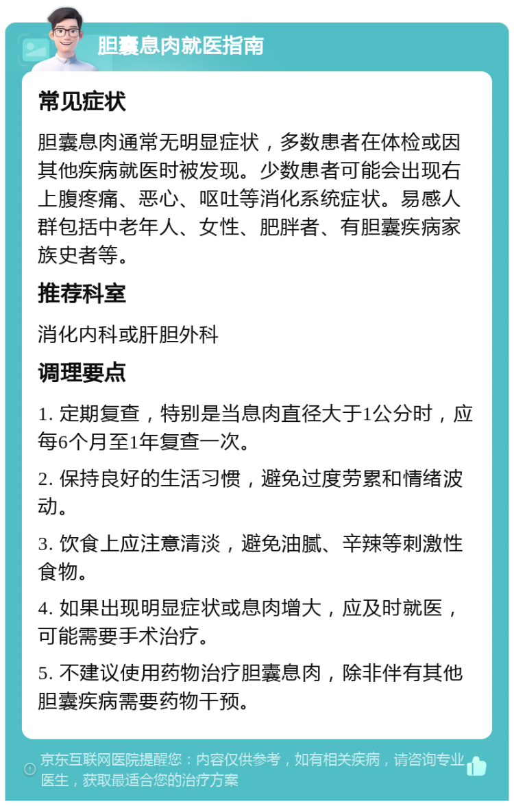 胆囊息肉就医指南 常见症状 胆囊息肉通常无明显症状，多数患者在体检或因其他疾病就医时被发现。少数患者可能会出现右上腹疼痛、恶心、呕吐等消化系统症状。易感人群包括中老年人、女性、肥胖者、有胆囊疾病家族史者等。 推荐科室 消化内科或肝胆外科 调理要点 1. 定期复查，特别是当息肉直径大于1公分时，应每6个月至1年复查一次。 2. 保持良好的生活习惯，避免过度劳累和情绪波动。 3. 饮食上应注意清淡，避免油腻、辛辣等刺激性食物。 4. 如果出现明显症状或息肉增大，应及时就医，可能需要手术治疗。 5. 不建议使用药物治疗胆囊息肉，除非伴有其他胆囊疾病需要药物干预。