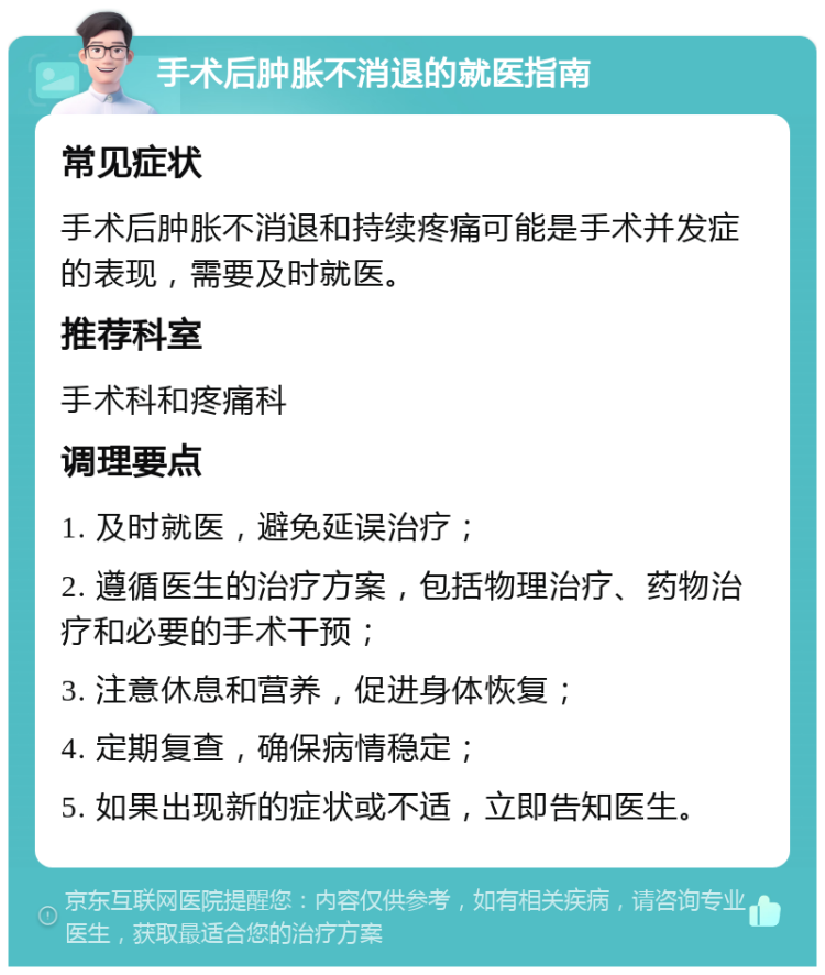 手术后肿胀不消退的就医指南 常见症状 手术后肿胀不消退和持续疼痛可能是手术并发症的表现，需要及时就医。 推荐科室 手术科和疼痛科 调理要点 1. 及时就医，避免延误治疗； 2. 遵循医生的治疗方案，包括物理治疗、药物治疗和必要的手术干预； 3. 注意休息和营养，促进身体恢复； 4. 定期复查，确保病情稳定； 5. 如果出现新的症状或不适，立即告知医生。