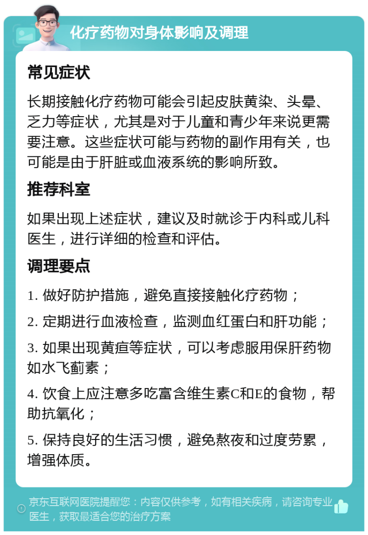 化疗药物对身体影响及调理 常见症状 长期接触化疗药物可能会引起皮肤黄染、头晕、乏力等症状，尤其是对于儿童和青少年来说更需要注意。这些症状可能与药物的副作用有关，也可能是由于肝脏或血液系统的影响所致。 推荐科室 如果出现上述症状，建议及时就诊于内科或儿科医生，进行详细的检查和评估。 调理要点 1. 做好防护措施，避免直接接触化疗药物； 2. 定期进行血液检查，监测血红蛋白和肝功能； 3. 如果出现黄疸等症状，可以考虑服用保肝药物如水飞蓟素； 4. 饮食上应注意多吃富含维生素C和E的食物，帮助抗氧化； 5. 保持良好的生活习惯，避免熬夜和过度劳累，增强体质。