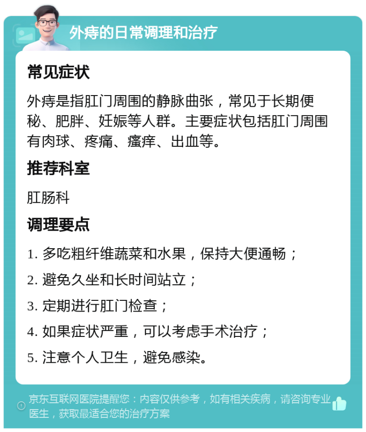 外痔的日常调理和治疗 常见症状 外痔是指肛门周围的静脉曲张，常见于长期便秘、肥胖、妊娠等人群。主要症状包括肛门周围有肉球、疼痛、瘙痒、出血等。 推荐科室 肛肠科 调理要点 1. 多吃粗纤维蔬菜和水果，保持大便通畅； 2. 避免久坐和长时间站立； 3. 定期进行肛门检查； 4. 如果症状严重，可以考虑手术治疗； 5. 注意个人卫生，避免感染。