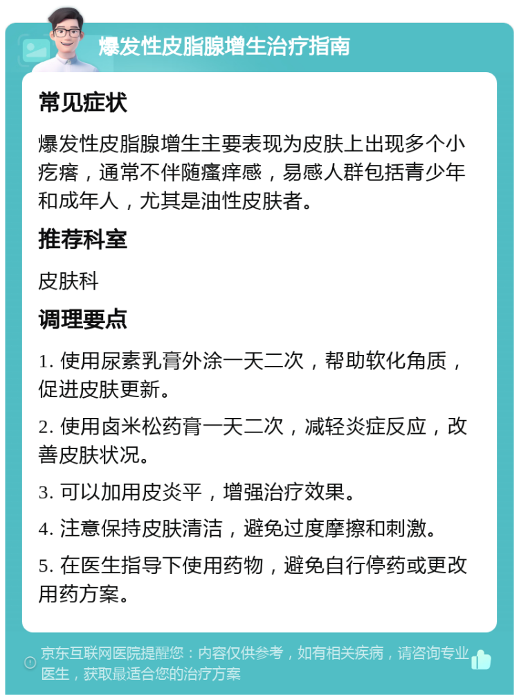 爆发性皮脂腺增生治疗指南 常见症状 爆发性皮脂腺增生主要表现为皮肤上出现多个小疙瘩，通常不伴随瘙痒感，易感人群包括青少年和成年人，尤其是油性皮肤者。 推荐科室 皮肤科 调理要点 1. 使用尿素乳膏外涂一天二次，帮助软化角质，促进皮肤更新。 2. 使用卤米松药膏一天二次，减轻炎症反应，改善皮肤状况。 3. 可以加用皮炎平，增强治疗效果。 4. 注意保持皮肤清洁，避免过度摩擦和刺激。 5. 在医生指导下使用药物，避免自行停药或更改用药方案。