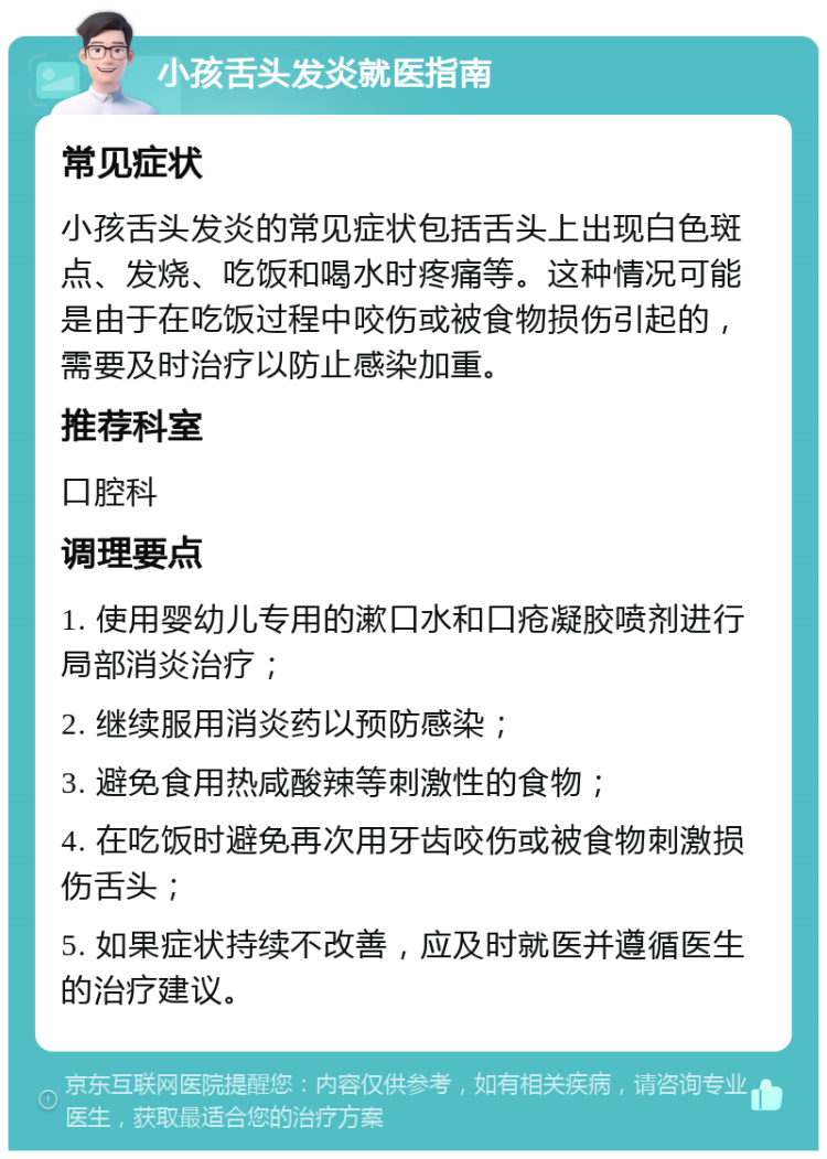 小孩舌头发炎就医指南 常见症状 小孩舌头发炎的常见症状包括舌头上出现白色斑点、发烧、吃饭和喝水时疼痛等。这种情况可能是由于在吃饭过程中咬伤或被食物损伤引起的，需要及时治疗以防止感染加重。 推荐科室 口腔科 调理要点 1. 使用婴幼儿专用的漱口水和口疮凝胶喷剂进行局部消炎治疗； 2. 继续服用消炎药以预防感染； 3. 避免食用热咸酸辣等刺激性的食物； 4. 在吃饭时避免再次用牙齿咬伤或被食物刺激损伤舌头； 5. 如果症状持续不改善，应及时就医并遵循医生的治疗建议。