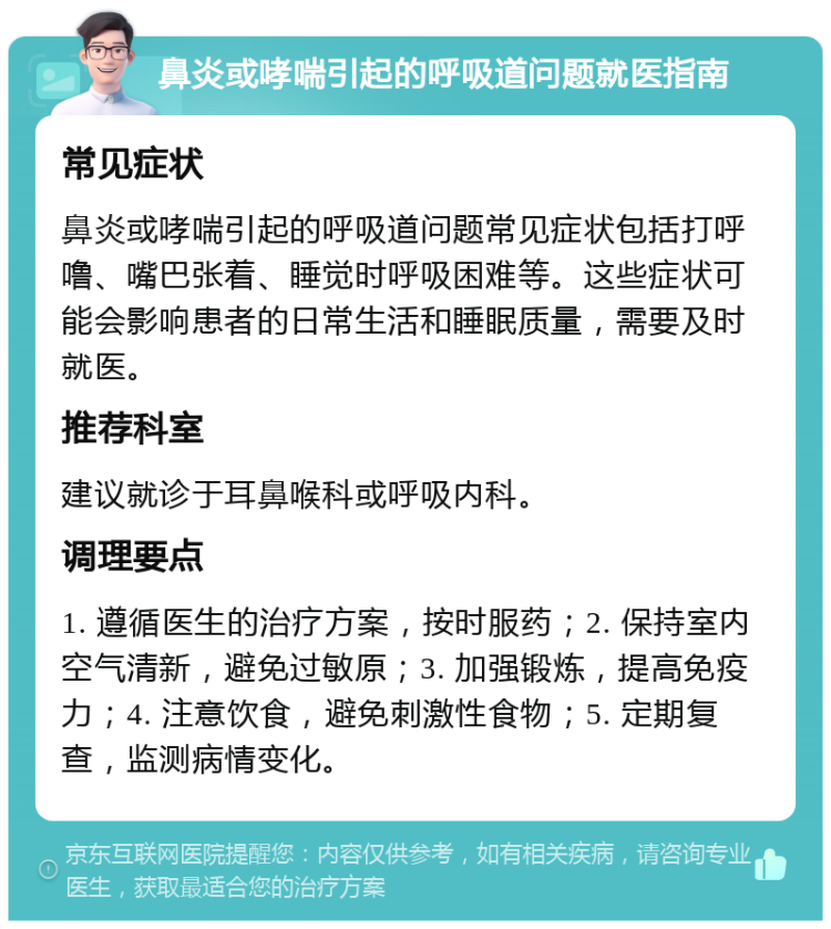 鼻炎或哮喘引起的呼吸道问题就医指南 常见症状 鼻炎或哮喘引起的呼吸道问题常见症状包括打呼噜、嘴巴张着、睡觉时呼吸困难等。这些症状可能会影响患者的日常生活和睡眠质量，需要及时就医。 推荐科室 建议就诊于耳鼻喉科或呼吸内科。 调理要点 1. 遵循医生的治疗方案，按时服药；2. 保持室内空气清新，避免过敏原；3. 加强锻炼，提高免疫力；4. 注意饮食，避免刺激性食物；5. 定期复查，监测病情变化。