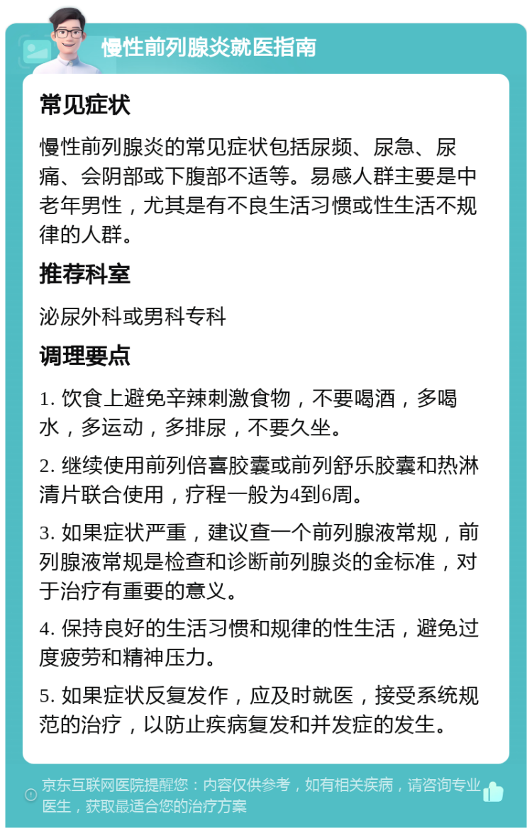 慢性前列腺炎就医指南 常见症状 慢性前列腺炎的常见症状包括尿频、尿急、尿痛、会阴部或下腹部不适等。易感人群主要是中老年男性，尤其是有不良生活习惯或性生活不规律的人群。 推荐科室 泌尿外科或男科专科 调理要点 1. 饮食上避免辛辣刺激食物，不要喝酒，多喝水，多运动，多排尿，不要久坐。 2. 继续使用前列倍喜胶囊或前列舒乐胶囊和热淋清片联合使用，疗程一般为4到6周。 3. 如果症状严重，建议查一个前列腺液常规，前列腺液常规是检查和诊断前列腺炎的金标准，对于治疗有重要的意义。 4. 保持良好的生活习惯和规律的性生活，避免过度疲劳和精神压力。 5. 如果症状反复发作，应及时就医，接受系统规范的治疗，以防止疾病复发和并发症的发生。