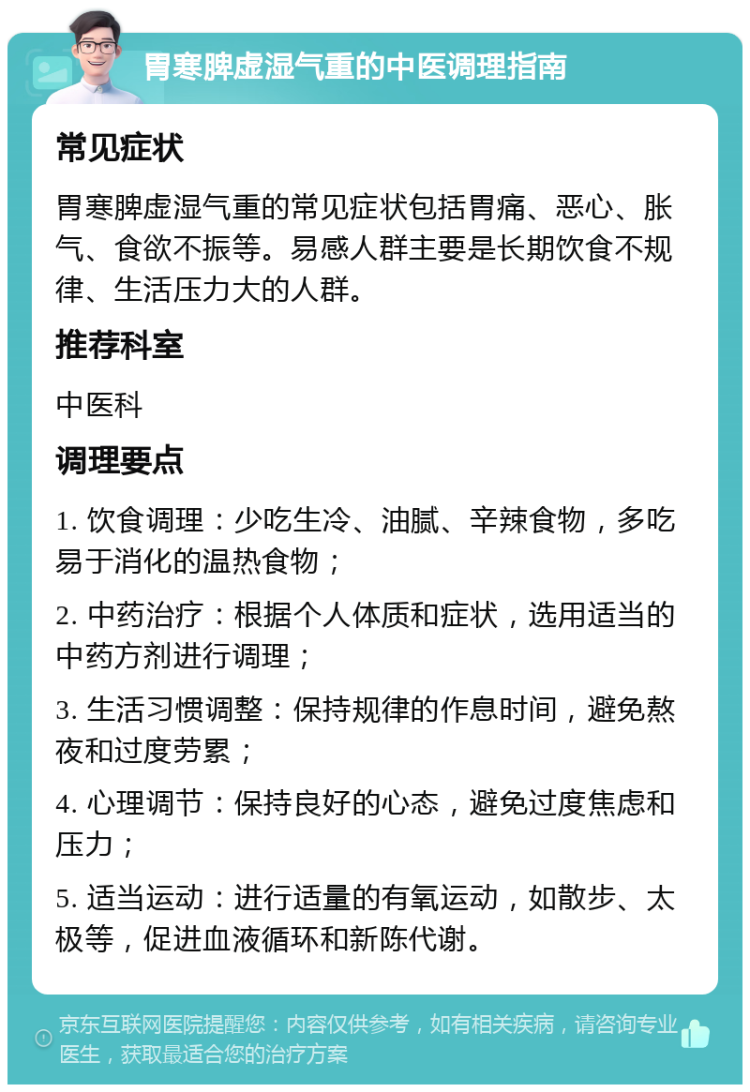 胃寒脾虚湿气重的中医调理指南 常见症状 胃寒脾虚湿气重的常见症状包括胃痛、恶心、胀气、食欲不振等。易感人群主要是长期饮食不规律、生活压力大的人群。 推荐科室 中医科 调理要点 1. 饮食调理：少吃生冷、油腻、辛辣食物，多吃易于消化的温热食物； 2. 中药治疗：根据个人体质和症状，选用适当的中药方剂进行调理； 3. 生活习惯调整：保持规律的作息时间，避免熬夜和过度劳累； 4. 心理调节：保持良好的心态，避免过度焦虑和压力； 5. 适当运动：进行适量的有氧运动，如散步、太极等，促进血液循环和新陈代谢。