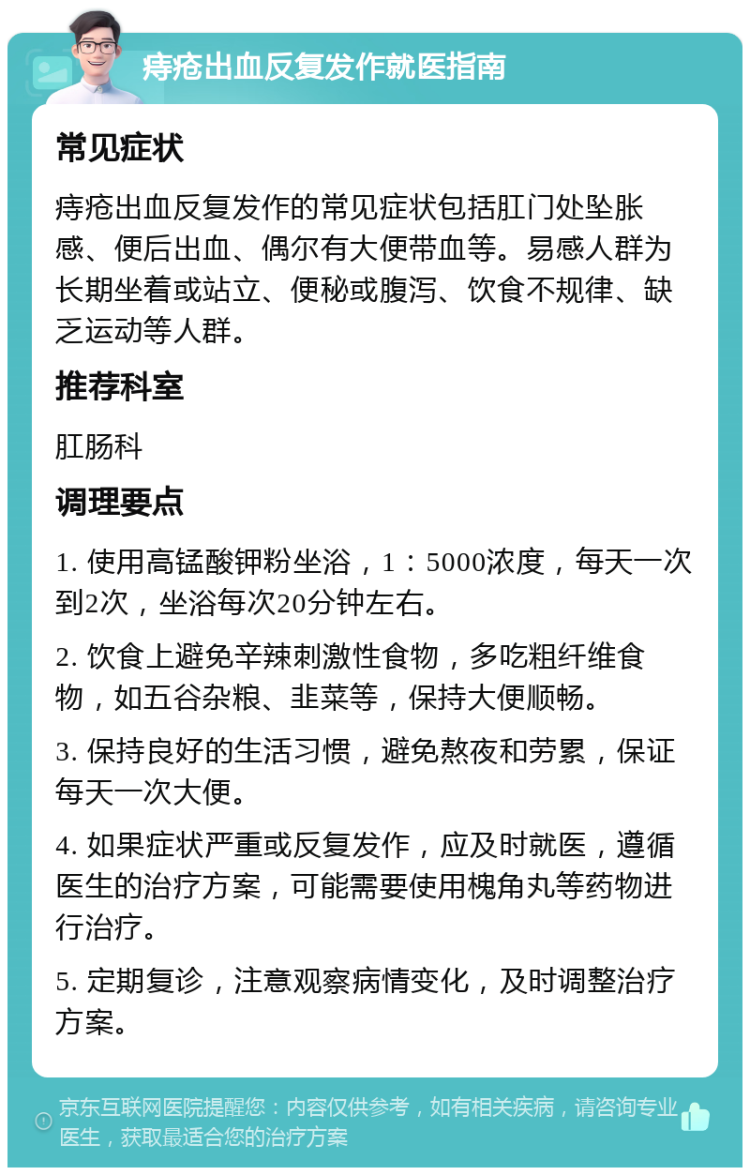 痔疮出血反复发作就医指南 常见症状 痔疮出血反复发作的常见症状包括肛门处坠胀感、便后出血、偶尔有大便带血等。易感人群为长期坐着或站立、便秘或腹泻、饮食不规律、缺乏运动等人群。 推荐科室 肛肠科 调理要点 1. 使用高锰酸钾粉坐浴，1：5000浓度，每天一次到2次，坐浴每次20分钟左右。 2. 饮食上避免辛辣刺激性食物，多吃粗纤维食物，如五谷杂粮、韭菜等，保持大便顺畅。 3. 保持良好的生活习惯，避免熬夜和劳累，保证每天一次大便。 4. 如果症状严重或反复发作，应及时就医，遵循医生的治疗方案，可能需要使用槐角丸等药物进行治疗。 5. 定期复诊，注意观察病情变化，及时调整治疗方案。