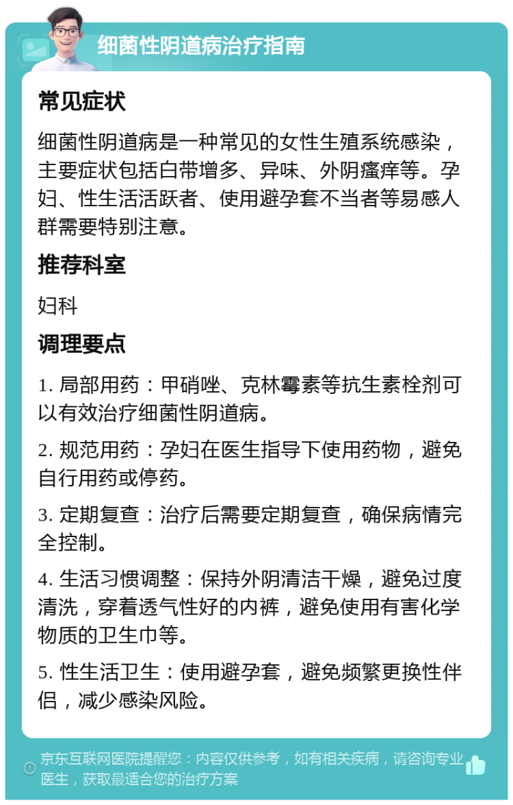 细菌性阴道病治疗指南 常见症状 细菌性阴道病是一种常见的女性生殖系统感染，主要症状包括白带增多、异味、外阴瘙痒等。孕妇、性生活活跃者、使用避孕套不当者等易感人群需要特别注意。 推荐科室 妇科 调理要点 1. 局部用药：甲硝唑、克林霉素等抗生素栓剂可以有效治疗细菌性阴道病。 2. 规范用药：孕妇在医生指导下使用药物，避免自行用药或停药。 3. 定期复查：治疗后需要定期复查，确保病情完全控制。 4. 生活习惯调整：保持外阴清洁干燥，避免过度清洗，穿着透气性好的内裤，避免使用有害化学物质的卫生巾等。 5. 性生活卫生：使用避孕套，避免频繁更换性伴侣，减少感染风险。