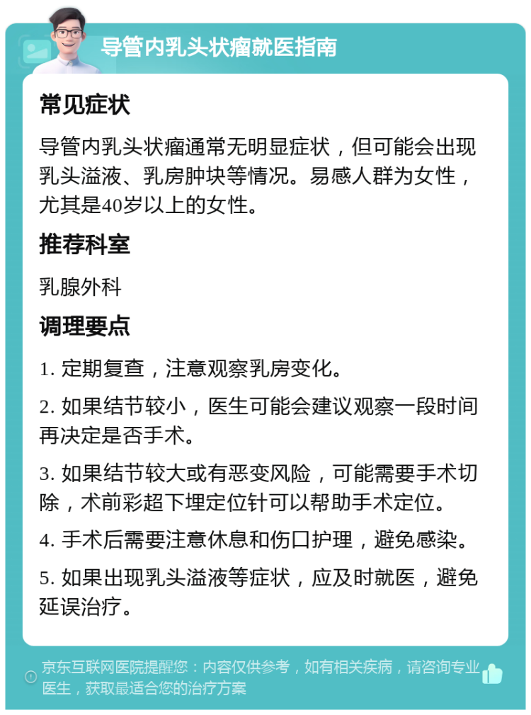 导管内乳头状瘤就医指南 常见症状 导管内乳头状瘤通常无明显症状，但可能会出现乳头溢液、乳房肿块等情况。易感人群为女性，尤其是40岁以上的女性。 推荐科室 乳腺外科 调理要点 1. 定期复查，注意观察乳房变化。 2. 如果结节较小，医生可能会建议观察一段时间再决定是否手术。 3. 如果结节较大或有恶变风险，可能需要手术切除，术前彩超下埋定位针可以帮助手术定位。 4. 手术后需要注意休息和伤口护理，避免感染。 5. 如果出现乳头溢液等症状，应及时就医，避免延误治疗。