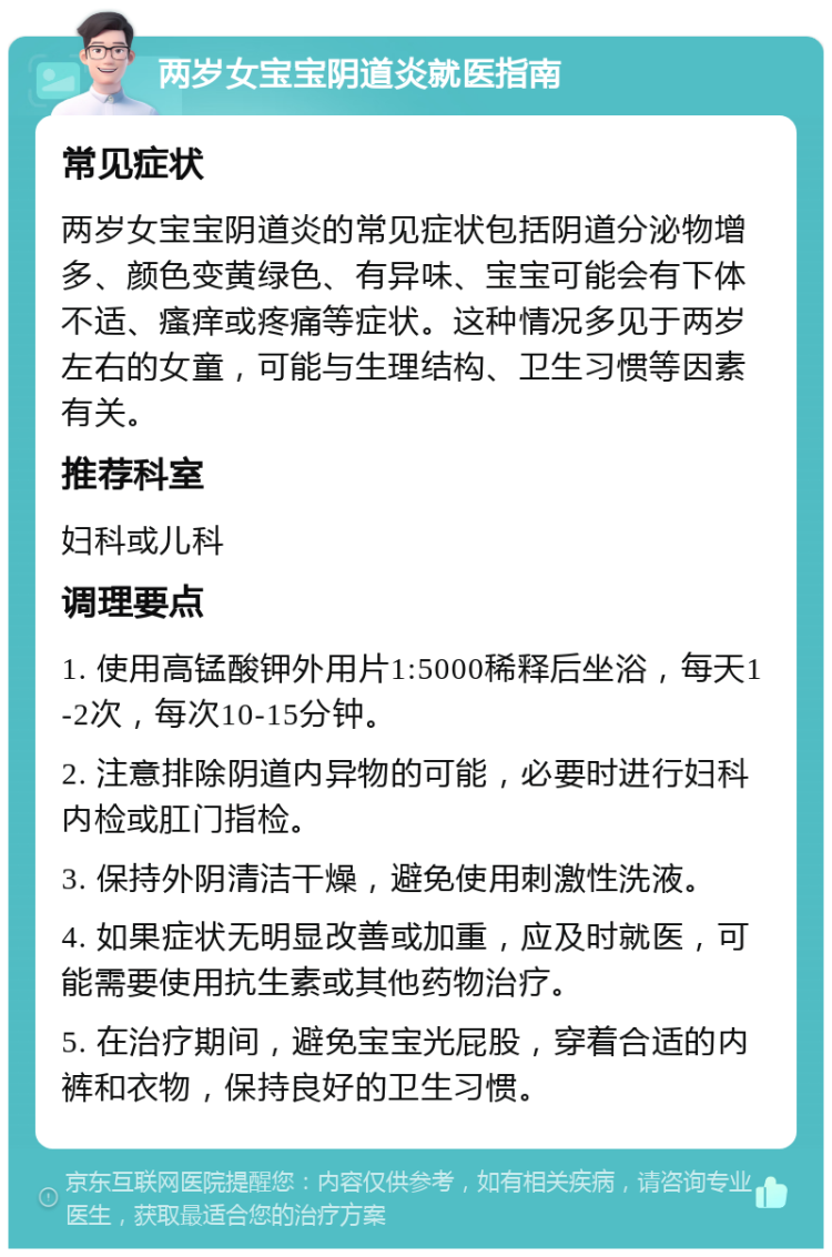 两岁女宝宝阴道炎就医指南 常见症状 两岁女宝宝阴道炎的常见症状包括阴道分泌物增多、颜色变黄绿色、有异味、宝宝可能会有下体不适、瘙痒或疼痛等症状。这种情况多见于两岁左右的女童，可能与生理结构、卫生习惯等因素有关。 推荐科室 妇科或儿科 调理要点 1. 使用高锰酸钾外用片1:5000稀释后坐浴，每天1-2次，每次10-15分钟。 2. 注意排除阴道内异物的可能，必要时进行妇科内检或肛门指检。 3. 保持外阴清洁干燥，避免使用刺激性洗液。 4. 如果症状无明显改善或加重，应及时就医，可能需要使用抗生素或其他药物治疗。 5. 在治疗期间，避免宝宝光屁股，穿着合适的内裤和衣物，保持良好的卫生习惯。