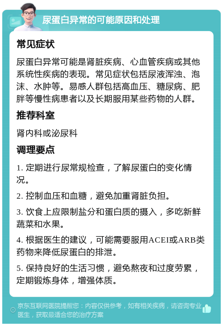 尿蛋白异常的可能原因和处理 常见症状 尿蛋白异常可能是肾脏疾病、心血管疾病或其他系统性疾病的表现。常见症状包括尿液浑浊、泡沫、水肿等。易感人群包括高血压、糖尿病、肥胖等慢性病患者以及长期服用某些药物的人群。 推荐科室 肾内科或泌尿科 调理要点 1. 定期进行尿常规检查，了解尿蛋白的变化情况。 2. 控制血压和血糖，避免加重肾脏负担。 3. 饮食上应限制盐分和蛋白质的摄入，多吃新鲜蔬菜和水果。 4. 根据医生的建议，可能需要服用ACEI或ARB类药物来降低尿蛋白的排泄。 5. 保持良好的生活习惯，避免熬夜和过度劳累，定期锻炼身体，增强体质。