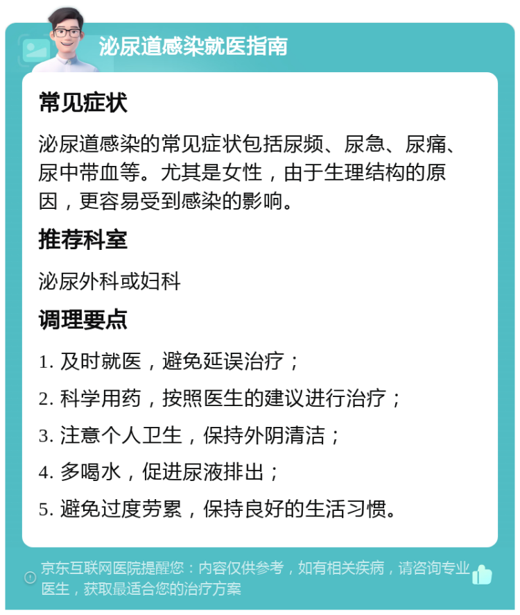 泌尿道感染就医指南 常见症状 泌尿道感染的常见症状包括尿频、尿急、尿痛、尿中带血等。尤其是女性，由于生理结构的原因，更容易受到感染的影响。 推荐科室 泌尿外科或妇科 调理要点 1. 及时就医，避免延误治疗； 2. 科学用药，按照医生的建议进行治疗； 3. 注意个人卫生，保持外阴清洁； 4. 多喝水，促进尿液排出； 5. 避免过度劳累，保持良好的生活习惯。