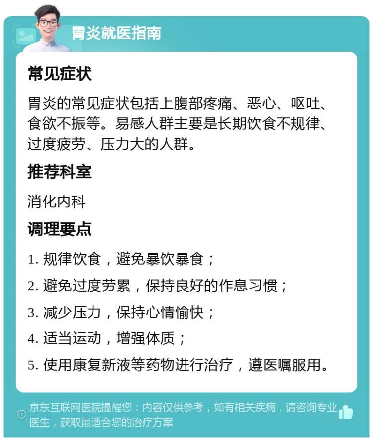 胃炎就医指南 常见症状 胃炎的常见症状包括上腹部疼痛、恶心、呕吐、食欲不振等。易感人群主要是长期饮食不规律、过度疲劳、压力大的人群。 推荐科室 消化内科 调理要点 1. 规律饮食，避免暴饮暴食； 2. 避免过度劳累，保持良好的作息习惯； 3. 减少压力，保持心情愉快； 4. 适当运动，增强体质； 5. 使用康复新液等药物进行治疗，遵医嘱服用。