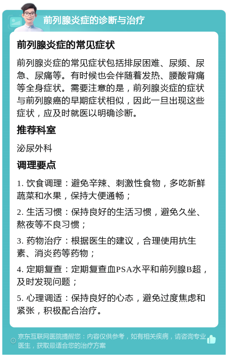 前列腺炎症的诊断与治疗 前列腺炎症的常见症状 前列腺炎症的常见症状包括排尿困难、尿频、尿急、尿痛等。有时候也会伴随着发热、腰酸背痛等全身症状。需要注意的是，前列腺炎症的症状与前列腺癌的早期症状相似，因此一旦出现这些症状，应及时就医以明确诊断。 推荐科室 泌尿外科 调理要点 1. 饮食调理：避免辛辣、刺激性食物，多吃新鲜蔬菜和水果，保持大便通畅； 2. 生活习惯：保持良好的生活习惯，避免久坐、熬夜等不良习惯； 3. 药物治疗：根据医生的建议，合理使用抗生素、消炎药等药物； 4. 定期复查：定期复查血PSA水平和前列腺B超，及时发现问题； 5. 心理调适：保持良好的心态，避免过度焦虑和紧张，积极配合治疗。