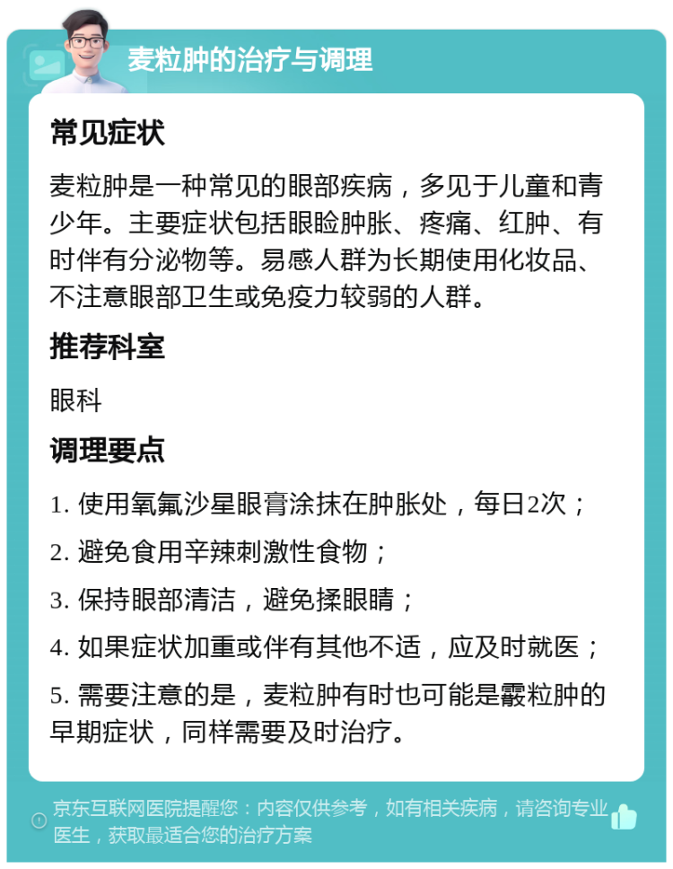 麦粒肿的治疗与调理 常见症状 麦粒肿是一种常见的眼部疾病，多见于儿童和青少年。主要症状包括眼睑肿胀、疼痛、红肿、有时伴有分泌物等。易感人群为长期使用化妆品、不注意眼部卫生或免疫力较弱的人群。 推荐科室 眼科 调理要点 1. 使用氧氟沙星眼膏涂抹在肿胀处，每日2次； 2. 避免食用辛辣刺激性食物； 3. 保持眼部清洁，避免揉眼睛； 4. 如果症状加重或伴有其他不适，应及时就医； 5. 需要注意的是，麦粒肿有时也可能是霰粒肿的早期症状，同样需要及时治疗。