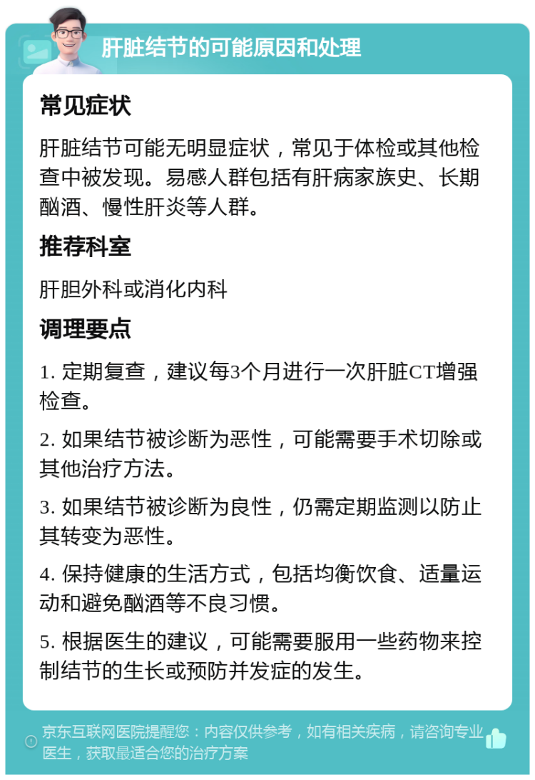 肝脏结节的可能原因和处理 常见症状 肝脏结节可能无明显症状，常见于体检或其他检查中被发现。易感人群包括有肝病家族史、长期酗酒、慢性肝炎等人群。 推荐科室 肝胆外科或消化内科 调理要点 1. 定期复查，建议每3个月进行一次肝脏CT增强检查。 2. 如果结节被诊断为恶性，可能需要手术切除或其他治疗方法。 3. 如果结节被诊断为良性，仍需定期监测以防止其转变为恶性。 4. 保持健康的生活方式，包括均衡饮食、适量运动和避免酗酒等不良习惯。 5. 根据医生的建议，可能需要服用一些药物来控制结节的生长或预防并发症的发生。