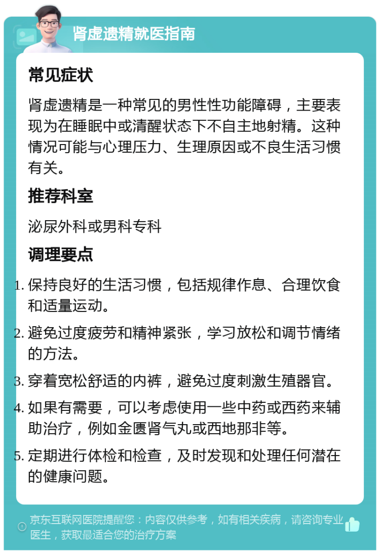 肾虚遗精就医指南 常见症状 肾虚遗精是一种常见的男性性功能障碍，主要表现为在睡眠中或清醒状态下不自主地射精。这种情况可能与心理压力、生理原因或不良生活习惯有关。 推荐科室 泌尿外科或男科专科 调理要点 保持良好的生活习惯，包括规律作息、合理饮食和适量运动。 避免过度疲劳和精神紧张，学习放松和调节情绪的方法。 穿着宽松舒适的内裤，避免过度刺激生殖器官。 如果有需要，可以考虑使用一些中药或西药来辅助治疗，例如金匮肾气丸或西地那非等。 定期进行体检和检查，及时发现和处理任何潜在的健康问题。