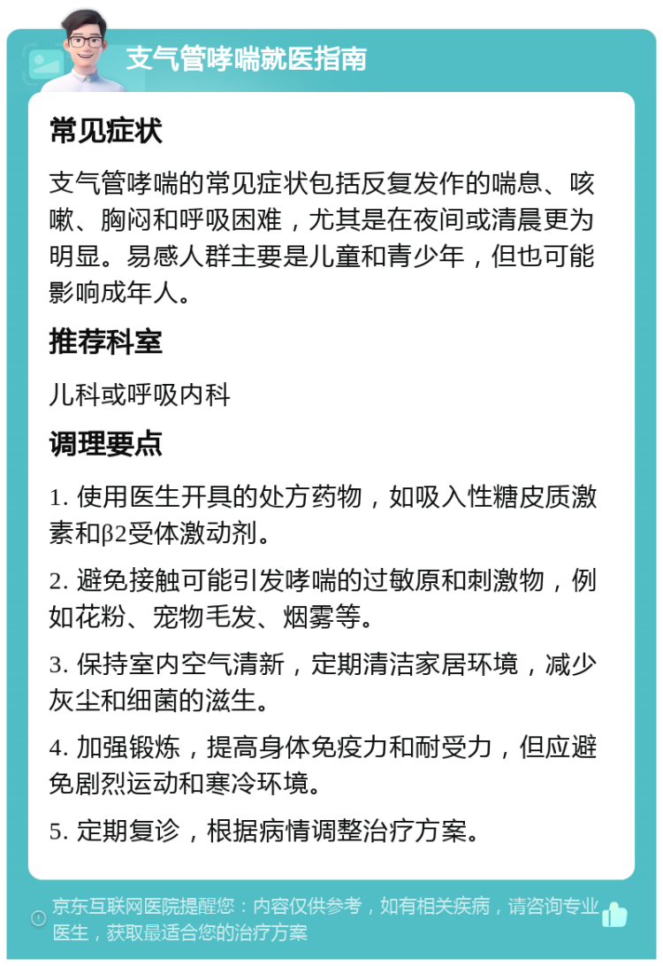 支气管哮喘就医指南 常见症状 支气管哮喘的常见症状包括反复发作的喘息、咳嗽、胸闷和呼吸困难，尤其是在夜间或清晨更为明显。易感人群主要是儿童和青少年，但也可能影响成年人。 推荐科室 儿科或呼吸内科 调理要点 1. 使用医生开具的处方药物，如吸入性糖皮质激素和β2受体激动剂。 2. 避免接触可能引发哮喘的过敏原和刺激物，例如花粉、宠物毛发、烟雾等。 3. 保持室内空气清新，定期清洁家居环境，减少灰尘和细菌的滋生。 4. 加强锻炼，提高身体免疫力和耐受力，但应避免剧烈运动和寒冷环境。 5. 定期复诊，根据病情调整治疗方案。