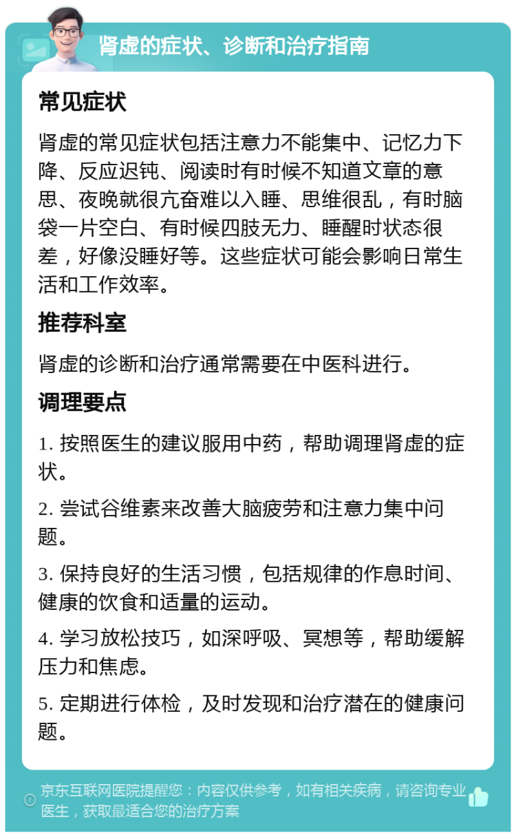 肾虚的症状、诊断和治疗指南 常见症状 肾虚的常见症状包括注意力不能集中、记忆力下降、反应迟钝、阅读时有时候不知道文章的意思、夜晚就很亢奋难以入睡、思维很乱，有时脑袋一片空白、有时候四肢无力、睡醒时状态很差，好像没睡好等。这些症状可能会影响日常生活和工作效率。 推荐科室 肾虚的诊断和治疗通常需要在中医科进行。 调理要点 1. 按照医生的建议服用中药，帮助调理肾虚的症状。 2. 尝试谷维素来改善大脑疲劳和注意力集中问题。 3. 保持良好的生活习惯，包括规律的作息时间、健康的饮食和适量的运动。 4. 学习放松技巧，如深呼吸、冥想等，帮助缓解压力和焦虑。 5. 定期进行体检，及时发现和治疗潜在的健康问题。