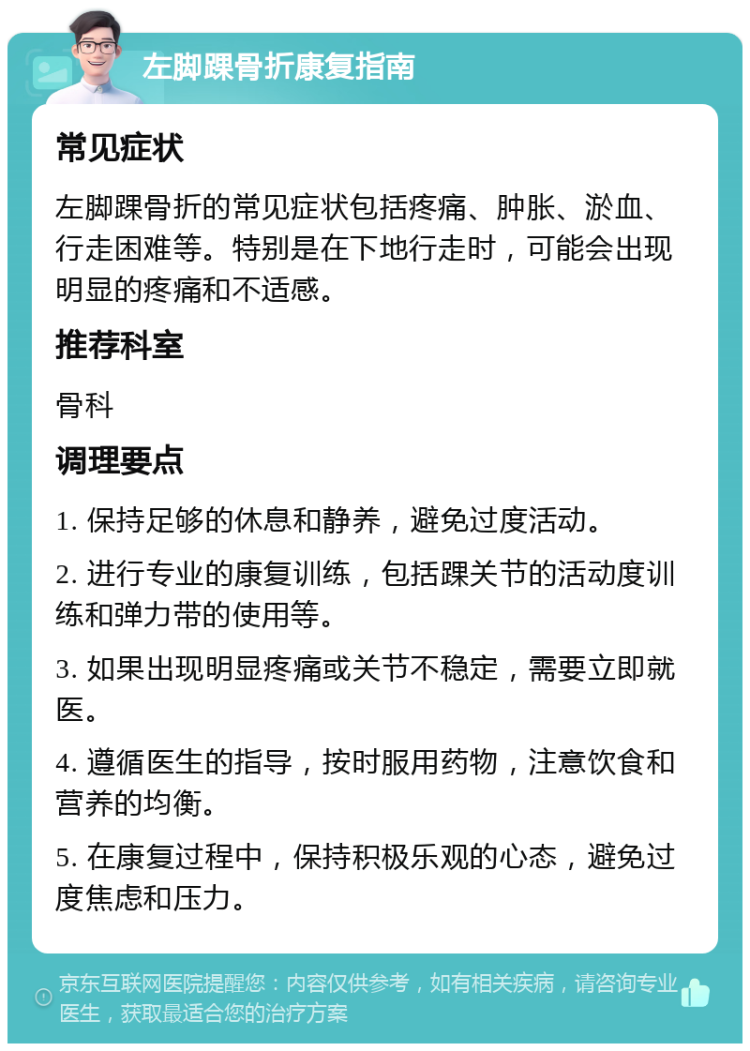 左脚踝骨折康复指南 常见症状 左脚踝骨折的常见症状包括疼痛、肿胀、淤血、行走困难等。特别是在下地行走时，可能会出现明显的疼痛和不适感。 推荐科室 骨科 调理要点 1. 保持足够的休息和静养，避免过度活动。 2. 进行专业的康复训练，包括踝关节的活动度训练和弹力带的使用等。 3. 如果出现明显疼痛或关节不稳定，需要立即就医。 4. 遵循医生的指导，按时服用药物，注意饮食和营养的均衡。 5. 在康复过程中，保持积极乐观的心态，避免过度焦虑和压力。