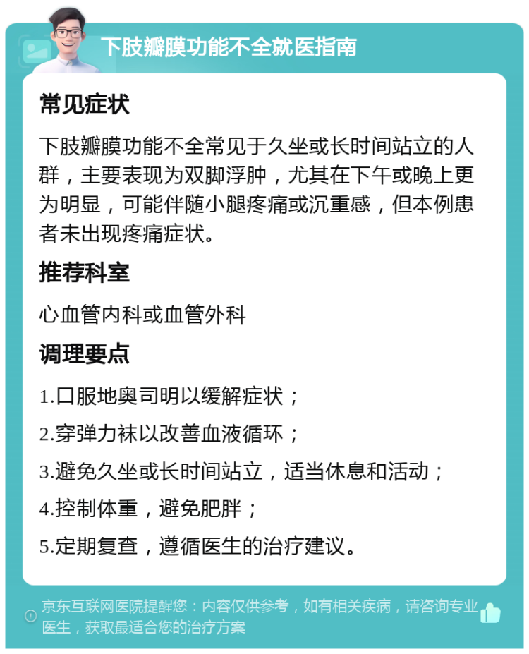 下肢瓣膜功能不全就医指南 常见症状 下肢瓣膜功能不全常见于久坐或长时间站立的人群，主要表现为双脚浮肿，尤其在下午或晚上更为明显，可能伴随小腿疼痛或沉重感，但本例患者未出现疼痛症状。 推荐科室 心血管内科或血管外科 调理要点 1.口服地奥司明以缓解症状； 2.穿弹力袜以改善血液循环； 3.避免久坐或长时间站立，适当休息和活动； 4.控制体重，避免肥胖； 5.定期复查，遵循医生的治疗建议。