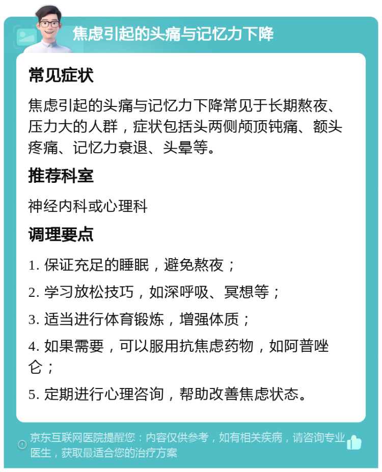 焦虑引起的头痛与记忆力下降 常见症状 焦虑引起的头痛与记忆力下降常见于长期熬夜、压力大的人群，症状包括头两侧颅顶钝痛、额头疼痛、记忆力衰退、头晕等。 推荐科室 神经内科或心理科 调理要点 1. 保证充足的睡眠，避免熬夜； 2. 学习放松技巧，如深呼吸、冥想等； 3. 适当进行体育锻炼，增强体质； 4. 如果需要，可以服用抗焦虑药物，如阿普唑仑； 5. 定期进行心理咨询，帮助改善焦虑状态。