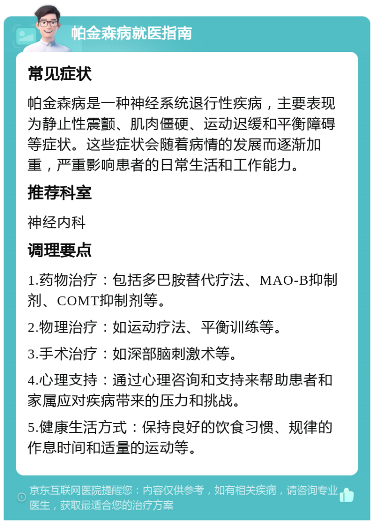 帕金森病就医指南 常见症状 帕金森病是一种神经系统退行性疾病，主要表现为静止性震颤、肌肉僵硬、运动迟缓和平衡障碍等症状。这些症状会随着病情的发展而逐渐加重，严重影响患者的日常生活和工作能力。 推荐科室 神经内科 调理要点 1.药物治疗：包括多巴胺替代疗法、MAO-B抑制剂、COMT抑制剂等。 2.物理治疗：如运动疗法、平衡训练等。 3.手术治疗：如深部脑刺激术等。 4.心理支持：通过心理咨询和支持来帮助患者和家属应对疾病带来的压力和挑战。 5.健康生活方式：保持良好的饮食习惯、规律的作息时间和适量的运动等。