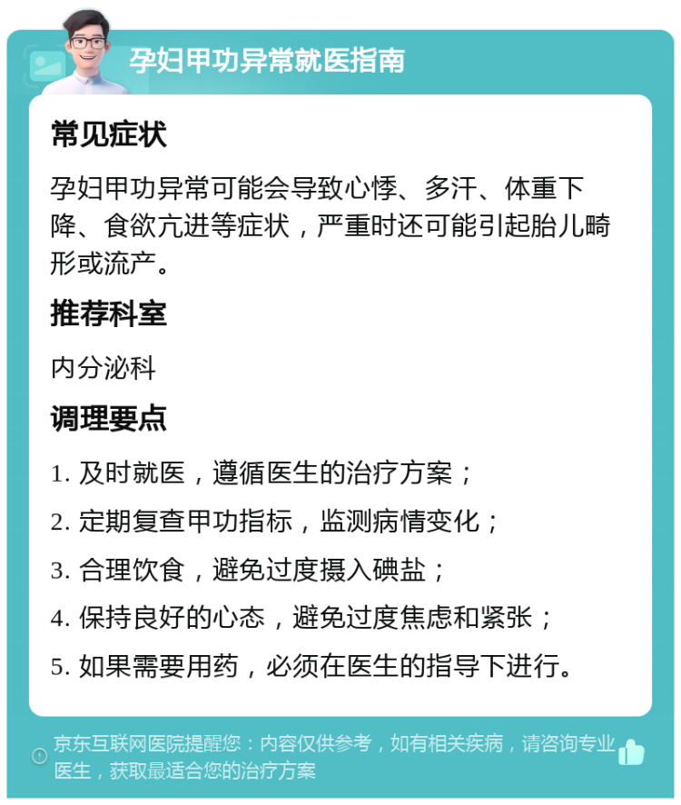 孕妇甲功异常就医指南 常见症状 孕妇甲功异常可能会导致心悸、多汗、体重下降、食欲亢进等症状，严重时还可能引起胎儿畸形或流产。 推荐科室 内分泌科 调理要点 1. 及时就医，遵循医生的治疗方案； 2. 定期复查甲功指标，监测病情变化； 3. 合理饮食，避免过度摄入碘盐； 4. 保持良好的心态，避免过度焦虑和紧张； 5. 如果需要用药，必须在医生的指导下进行。