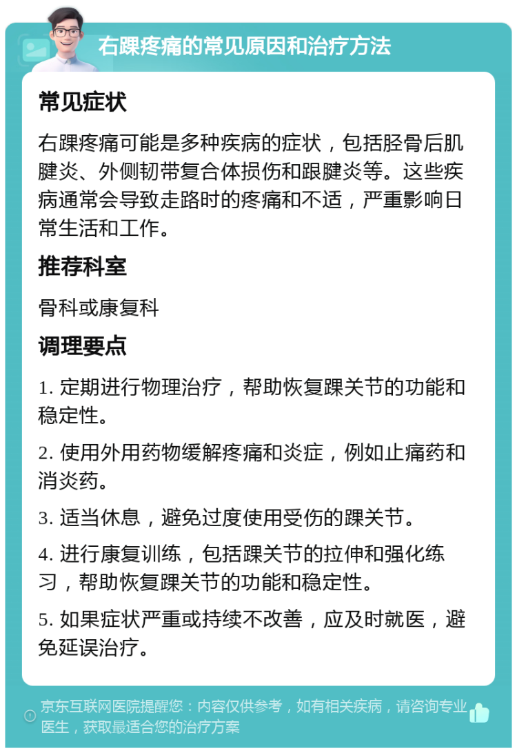 右踝疼痛的常见原因和治疗方法 常见症状 右踝疼痛可能是多种疾病的症状，包括胫骨后肌腱炎、外侧韧带复合体损伤和跟腱炎等。这些疾病通常会导致走路时的疼痛和不适，严重影响日常生活和工作。 推荐科室 骨科或康复科 调理要点 1. 定期进行物理治疗，帮助恢复踝关节的功能和稳定性。 2. 使用外用药物缓解疼痛和炎症，例如止痛药和消炎药。 3. 适当休息，避免过度使用受伤的踝关节。 4. 进行康复训练，包括踝关节的拉伸和强化练习，帮助恢复踝关节的功能和稳定性。 5. 如果症状严重或持续不改善，应及时就医，避免延误治疗。