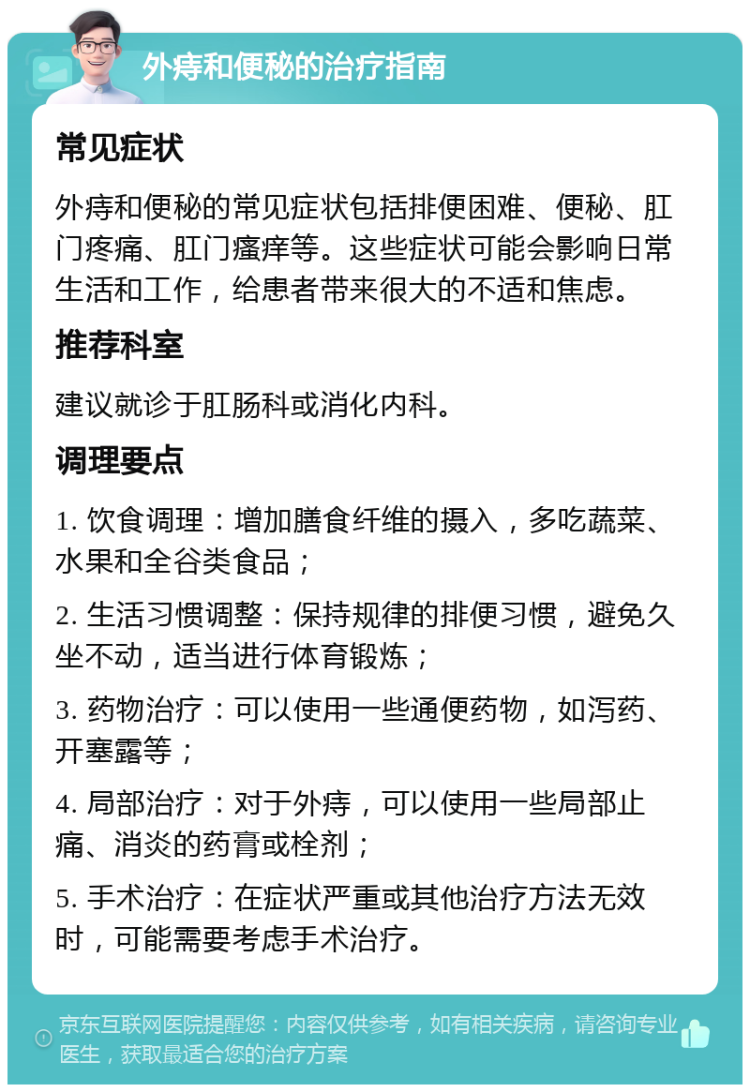 外痔和便秘的治疗指南 常见症状 外痔和便秘的常见症状包括排便困难、便秘、肛门疼痛、肛门瘙痒等。这些症状可能会影响日常生活和工作，给患者带来很大的不适和焦虑。 推荐科室 建议就诊于肛肠科或消化内科。 调理要点 1. 饮食调理：增加膳食纤维的摄入，多吃蔬菜、水果和全谷类食品； 2. 生活习惯调整：保持规律的排便习惯，避免久坐不动，适当进行体育锻炼； 3. 药物治疗：可以使用一些通便药物，如泻药、开塞露等； 4. 局部治疗：对于外痔，可以使用一些局部止痛、消炎的药膏或栓剂； 5. 手术治疗：在症状严重或其他治疗方法无效时，可能需要考虑手术治疗。