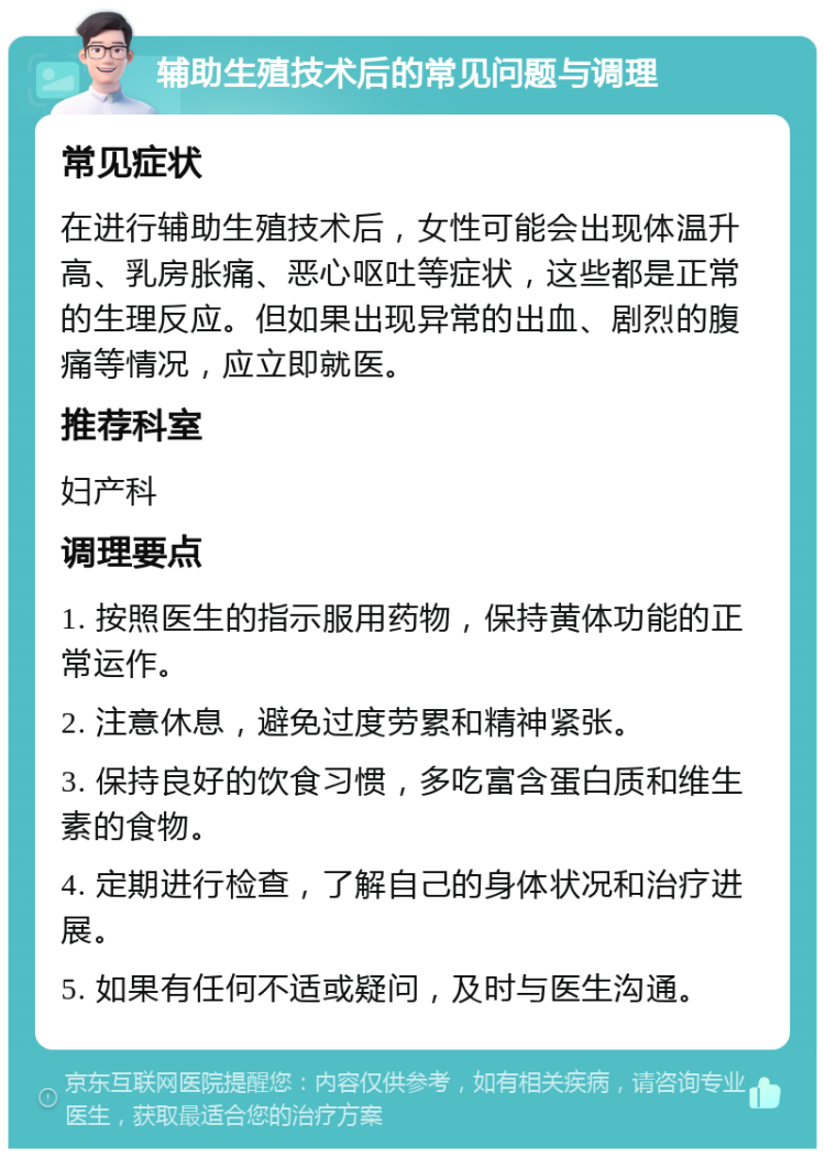 辅助生殖技术后的常见问题与调理 常见症状 在进行辅助生殖技术后，女性可能会出现体温升高、乳房胀痛、恶心呕吐等症状，这些都是正常的生理反应。但如果出现异常的出血、剧烈的腹痛等情况，应立即就医。 推荐科室 妇产科 调理要点 1. 按照医生的指示服用药物，保持黄体功能的正常运作。 2. 注意休息，避免过度劳累和精神紧张。 3. 保持良好的饮食习惯，多吃富含蛋白质和维生素的食物。 4. 定期进行检查，了解自己的身体状况和治疗进展。 5. 如果有任何不适或疑问，及时与医生沟通。