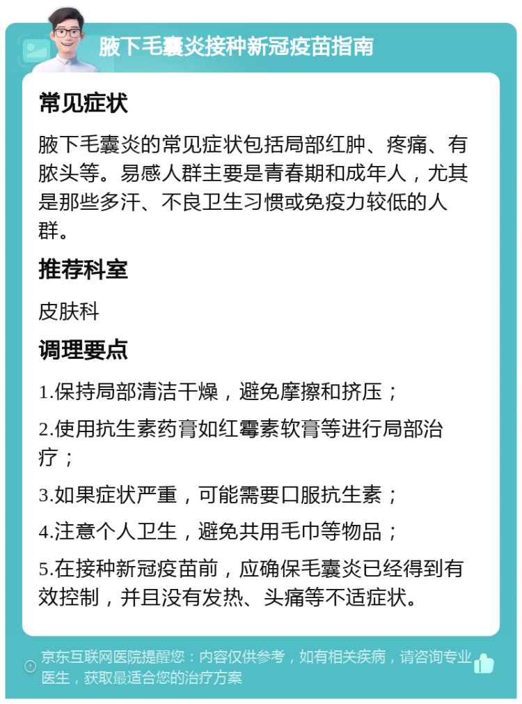 腋下毛囊炎接种新冠疫苗指南 常见症状 腋下毛囊炎的常见症状包括局部红肿、疼痛、有脓头等。易感人群主要是青春期和成年人，尤其是那些多汗、不良卫生习惯或免疫力较低的人群。 推荐科室 皮肤科 调理要点 1.保持局部清洁干燥，避免摩擦和挤压； 2.使用抗生素药膏如红霉素软膏等进行局部治疗； 3.如果症状严重，可能需要口服抗生素； 4.注意个人卫生，避免共用毛巾等物品； 5.在接种新冠疫苗前，应确保毛囊炎已经得到有效控制，并且没有发热、头痛等不适症状。