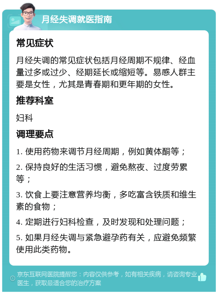 月经失调就医指南 常见症状 月经失调的常见症状包括月经周期不规律、经血量过多或过少、经期延长或缩短等。易感人群主要是女性，尤其是青春期和更年期的女性。 推荐科室 妇科 调理要点 1. 使用药物来调节月经周期，例如黄体酮等； 2. 保持良好的生活习惯，避免熬夜、过度劳累等； 3. 饮食上要注意营养均衡，多吃富含铁质和维生素的食物； 4. 定期进行妇科检查，及时发现和处理问题； 5. 如果月经失调与紧急避孕药有关，应避免频繁使用此类药物。