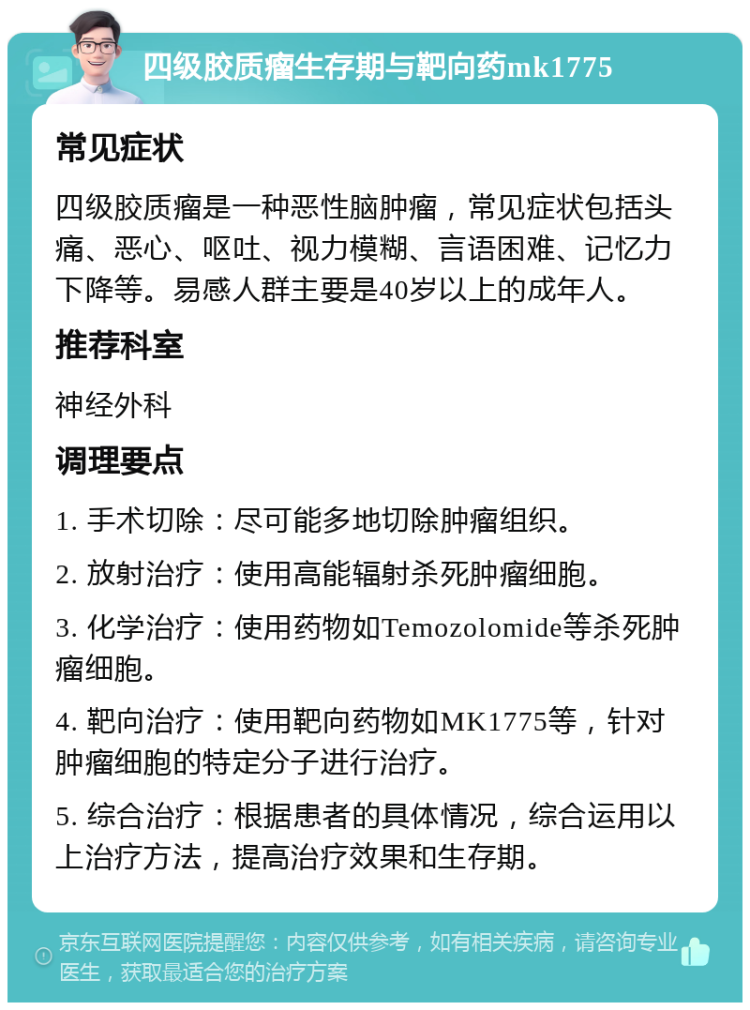 四级胶质瘤生存期与靶向药mk1775 常见症状 四级胶质瘤是一种恶性脑肿瘤，常见症状包括头痛、恶心、呕吐、视力模糊、言语困难、记忆力下降等。易感人群主要是40岁以上的成年人。 推荐科室 神经外科 调理要点 1. 手术切除：尽可能多地切除肿瘤组织。 2. 放射治疗：使用高能辐射杀死肿瘤细胞。 3. 化学治疗：使用药物如Temozolomide等杀死肿瘤细胞。 4. 靶向治疗：使用靶向药物如MK1775等，针对肿瘤细胞的特定分子进行治疗。 5. 综合治疗：根据患者的具体情况，综合运用以上治疗方法，提高治疗效果和生存期。