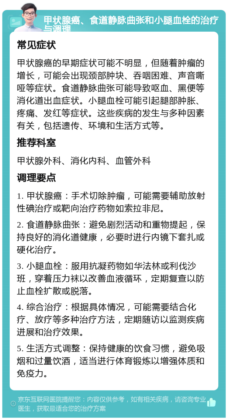 甲状腺癌、食道静脉曲张和小腿血栓的治疗与调理 常见症状 甲状腺癌的早期症状可能不明显，但随着肿瘤的增长，可能会出现颈部肿块、吞咽困难、声音嘶哑等症状。食道静脉曲张可能导致呕血、黑便等消化道出血症状。小腿血栓可能引起腿部肿胀、疼痛、发红等症状。这些疾病的发生与多种因素有关，包括遗传、环境和生活方式等。 推荐科室 甲状腺外科、消化内科、血管外科 调理要点 1. 甲状腺癌：手术切除肿瘤，可能需要辅助放射性碘治疗或靶向治疗药物如索拉非尼。 2. 食道静脉曲张：避免剧烈活动和重物提起，保持良好的消化道健康，必要时进行内镜下套扎或硬化治疗。 3. 小腿血栓：服用抗凝药物如华法林或利伐沙班，穿着压力袜以改善血液循环，定期复查以防止血栓扩散或脱落。 4. 综合治疗：根据具体情况，可能需要结合化疗、放疗等多种治疗方法，定期随访以监测疾病进展和治疗效果。 5. 生活方式调整：保持健康的饮食习惯，避免吸烟和过量饮酒，适当进行体育锻炼以增强体质和免疫力。