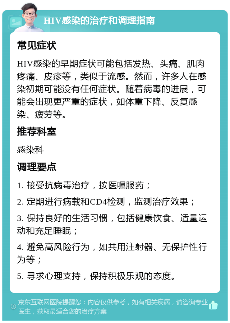 HIV感染的治疗和调理指南 常见症状 HIV感染的早期症状可能包括发热、头痛、肌肉疼痛、皮疹等，类似于流感。然而，许多人在感染初期可能没有任何症状。随着病毒的进展，可能会出现更严重的症状，如体重下降、反复感染、疲劳等。 推荐科室 感染科 调理要点 1. 接受抗病毒治疗，按医嘱服药； 2. 定期进行病载和CD4检测，监测治疗效果； 3. 保持良好的生活习惯，包括健康饮食、适量运动和充足睡眠； 4. 避免高风险行为，如共用注射器、无保护性行为等； 5. 寻求心理支持，保持积极乐观的态度。