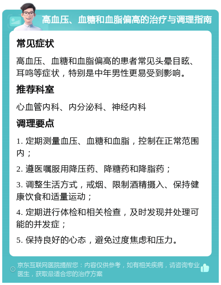 高血压、血糖和血脂偏高的治疗与调理指南 常见症状 高血压、血糖和血脂偏高的患者常见头晕目眩、耳鸣等症状，特别是中年男性更易受到影响。 推荐科室 心血管内科、内分泌科、神经内科 调理要点 1. 定期测量血压、血糖和血脂，控制在正常范围内； 2. 遵医嘱服用降压药、降糖药和降脂药； 3. 调整生活方式，戒烟、限制酒精摄入、保持健康饮食和适量运动； 4. 定期进行体检和相关检查，及时发现并处理可能的并发症； 5. 保持良好的心态，避免过度焦虑和压力。