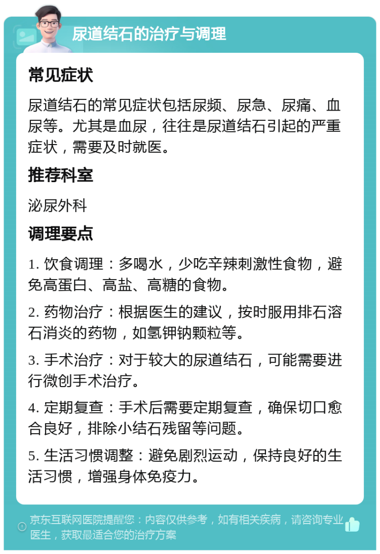 尿道结石的治疗与调理 常见症状 尿道结石的常见症状包括尿频、尿急、尿痛、血尿等。尤其是血尿，往往是尿道结石引起的严重症状，需要及时就医。 推荐科室 泌尿外科 调理要点 1. 饮食调理：多喝水，少吃辛辣刺激性食物，避免高蛋白、高盐、高糖的食物。 2. 药物治疗：根据医生的建议，按时服用排石溶石消炎的药物，如氢钾钠颗粒等。 3. 手术治疗：对于较大的尿道结石，可能需要进行微创手术治疗。 4. 定期复查：手术后需要定期复查，确保切口愈合良好，排除小结石残留等问题。 5. 生活习惯调整：避免剧烈运动，保持良好的生活习惯，增强身体免疫力。