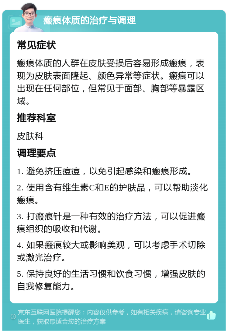 瘢痕体质的治疗与调理 常见症状 瘢痕体质的人群在皮肤受损后容易形成瘢痕，表现为皮肤表面隆起、颜色异常等症状。瘢痕可以出现在任何部位，但常见于面部、胸部等暴露区域。 推荐科室 皮肤科 调理要点 1. 避免挤压痘痘，以免引起感染和瘢痕形成。 2. 使用含有维生素C和E的护肤品，可以帮助淡化瘢痕。 3. 打瘢痕针是一种有效的治疗方法，可以促进瘢痕组织的吸收和代谢。 4. 如果瘢痕较大或影响美观，可以考虑手术切除或激光治疗。 5. 保持良好的生活习惯和饮食习惯，增强皮肤的自我修复能力。