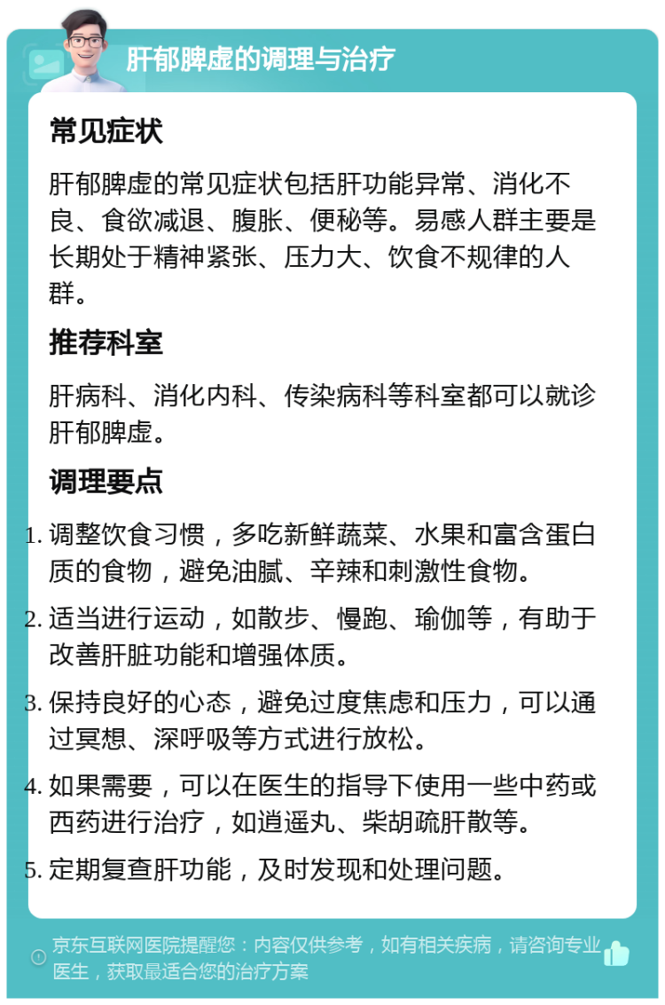 肝郁脾虚的调理与治疗 常见症状 肝郁脾虚的常见症状包括肝功能异常、消化不良、食欲减退、腹胀、便秘等。易感人群主要是长期处于精神紧张、压力大、饮食不规律的人群。 推荐科室 肝病科、消化内科、传染病科等科室都可以就诊肝郁脾虚。 调理要点 调整饮食习惯，多吃新鲜蔬菜、水果和富含蛋白质的食物，避免油腻、辛辣和刺激性食物。 适当进行运动，如散步、慢跑、瑜伽等，有助于改善肝脏功能和增强体质。 保持良好的心态，避免过度焦虑和压力，可以通过冥想、深呼吸等方式进行放松。 如果需要，可以在医生的指导下使用一些中药或西药进行治疗，如逍遥丸、柴胡疏肝散等。 定期复查肝功能，及时发现和处理问题。