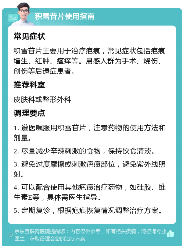 积雪苷片使用指南 常见症状 积雪苷片主要用于治疗疤痕，常见症状包括疤痕增生、红肿、瘙痒等。易感人群为手术、烧伤、创伤等后遗症患者。 推荐科室 皮肤科或整形外科 调理要点 1. 遵医嘱服用积雪苷片，注意药物的使用方法和剂量。 2. 尽量减少辛辣刺激的食物，保持饮食清淡。 3. 避免过度摩擦或刺激疤痕部位，避免紫外线照射。 4. 可以配合使用其他疤痕治疗药物，如硅胶、维生素E等，具体需医生指导。 5. 定期复诊，根据疤痕恢复情况调整治疗方案。