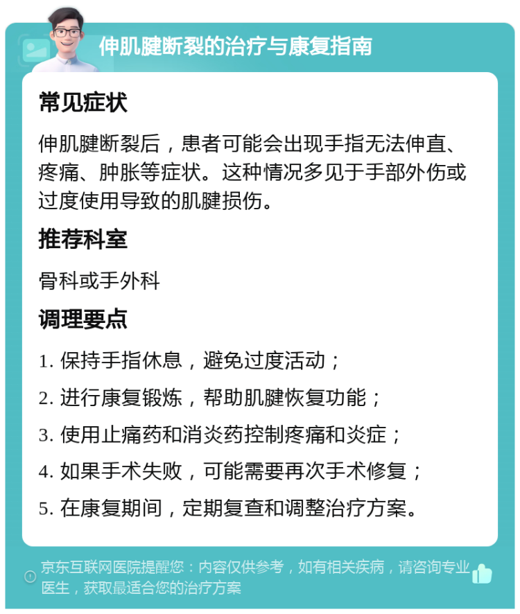 伸肌腱断裂的治疗与康复指南 常见症状 伸肌腱断裂后，患者可能会出现手指无法伸直、疼痛、肿胀等症状。这种情况多见于手部外伤或过度使用导致的肌腱损伤。 推荐科室 骨科或手外科 调理要点 1. 保持手指休息，避免过度活动； 2. 进行康复锻炼，帮助肌腱恢复功能； 3. 使用止痛药和消炎药控制疼痛和炎症； 4. 如果手术失败，可能需要再次手术修复； 5. 在康复期间，定期复查和调整治疗方案。