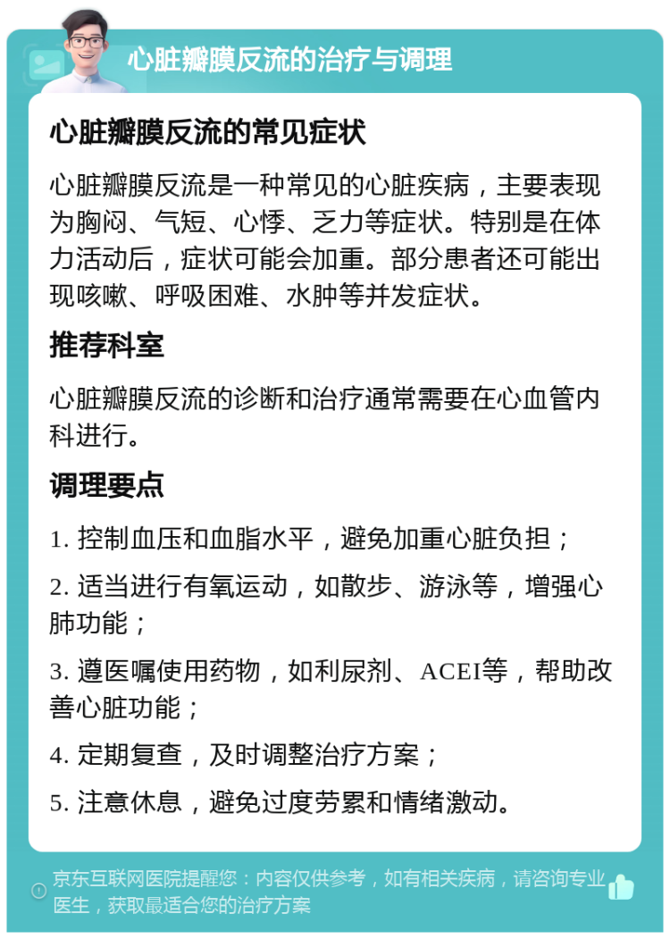 心脏瓣膜反流的治疗与调理 心脏瓣膜反流的常见症状 心脏瓣膜反流是一种常见的心脏疾病，主要表现为胸闷、气短、心悸、乏力等症状。特别是在体力活动后，症状可能会加重。部分患者还可能出现咳嗽、呼吸困难、水肿等并发症状。 推荐科室 心脏瓣膜反流的诊断和治疗通常需要在心血管内科进行。 调理要点 1. 控制血压和血脂水平，避免加重心脏负担； 2. 适当进行有氧运动，如散步、游泳等，增强心肺功能； 3. 遵医嘱使用药物，如利尿剂、ACEI等，帮助改善心脏功能； 4. 定期复查，及时调整治疗方案； 5. 注意休息，避免过度劳累和情绪激动。