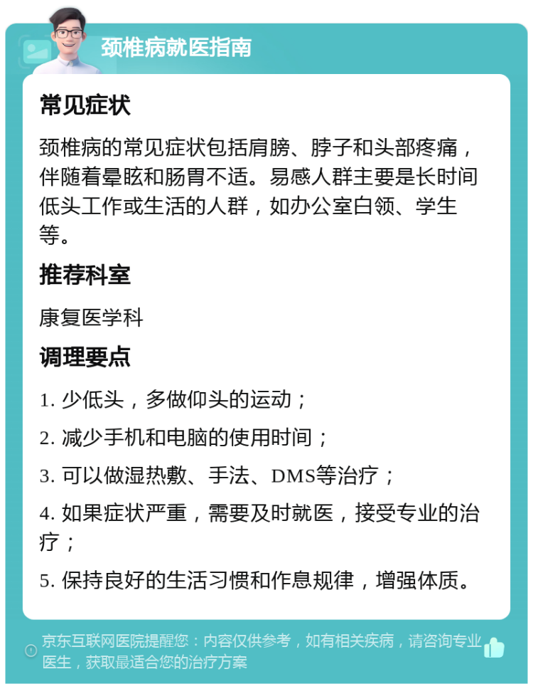 颈椎病就医指南 常见症状 颈椎病的常见症状包括肩膀、脖子和头部疼痛，伴随着晕眩和肠胃不适。易感人群主要是长时间低头工作或生活的人群，如办公室白领、学生等。 推荐科室 康复医学科 调理要点 1. 少低头，多做仰头的运动； 2. 减少手机和电脑的使用时间； 3. 可以做湿热敷、手法、DMS等治疗； 4. 如果症状严重，需要及时就医，接受专业的治疗； 5. 保持良好的生活习惯和作息规律，增强体质。