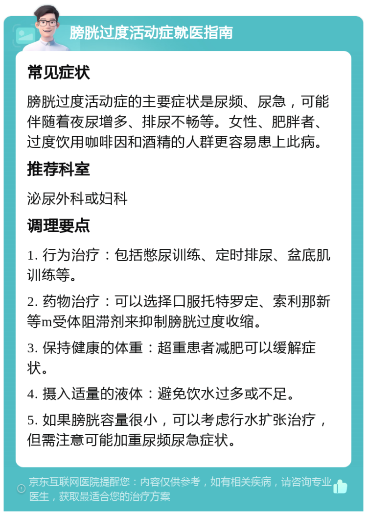 膀胱过度活动症就医指南 常见症状 膀胱过度活动症的主要症状是尿频、尿急，可能伴随着夜尿增多、排尿不畅等。女性、肥胖者、过度饮用咖啡因和酒精的人群更容易患上此病。 推荐科室 泌尿外科或妇科 调理要点 1. 行为治疗：包括憋尿训练、定时排尿、盆底肌训练等。 2. 药物治疗：可以选择口服托特罗定、索利那新等m受体阻滞剂来抑制膀胱过度收缩。 3. 保持健康的体重：超重患者减肥可以缓解症状。 4. 摄入适量的液体：避免饮水过多或不足。 5. 如果膀胱容量很小，可以考虑行水扩张治疗，但需注意可能加重尿频尿急症状。