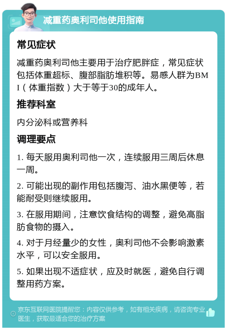 减重药奥利司他使用指南 常见症状 减重药奥利司他主要用于治疗肥胖症，常见症状包括体重超标、腹部脂肪堆积等。易感人群为BMI（体重指数）大于等于30的成年人。 推荐科室 内分泌科或营养科 调理要点 1. 每天服用奥利司他一次，连续服用三周后休息一周。 2. 可能出现的副作用包括腹泻、油水黑便等，若能耐受则继续服用。 3. 在服用期间，注意饮食结构的调整，避免高脂肪食物的摄入。 4. 对于月经量少的女性，奥利司他不会影响激素水平，可以安全服用。 5. 如果出现不适症状，应及时就医，避免自行调整用药方案。